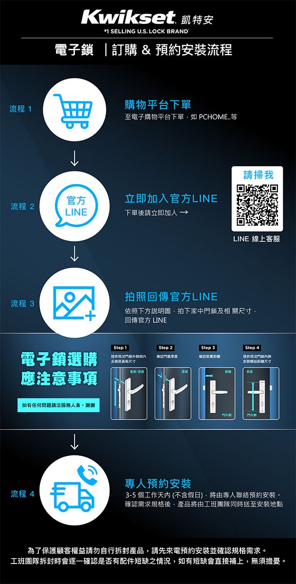 Kwikset 凱特安 SELLING U.S. LOCK BRAND電子鎖  訂購&預約安裝流程流程 購物平台下單至電子購物平台下單如 PCHOME請掃我官方立即加入官方LINE流程 2LINE下單後請立即加入→流程 3LINE 線上客服拍照回傳官方LINE依照下方說明圖拍下家中鎖相 關尺寸回傳官方 LINEStep 1. Step 2Step 3 Step 4電子鎖選購及尺寸確認厚度確認提供況門安裝尺寸應注意事項如有任何問題請洽服務人員。謝謝流程 4門專人預約安裝3-5 個工作天內(不含假日將由專人聯絡預約安裝。確認需求規格後產品將由工班團隊同時送至安裝地點為了保護顧客權益請勿自行拆封產品,請先來電預約安裝並確認規格需求。工班團隊拆封時會逐一確認是否有配件短缺之情況,如有短缺會直接補上,無須擔憂。