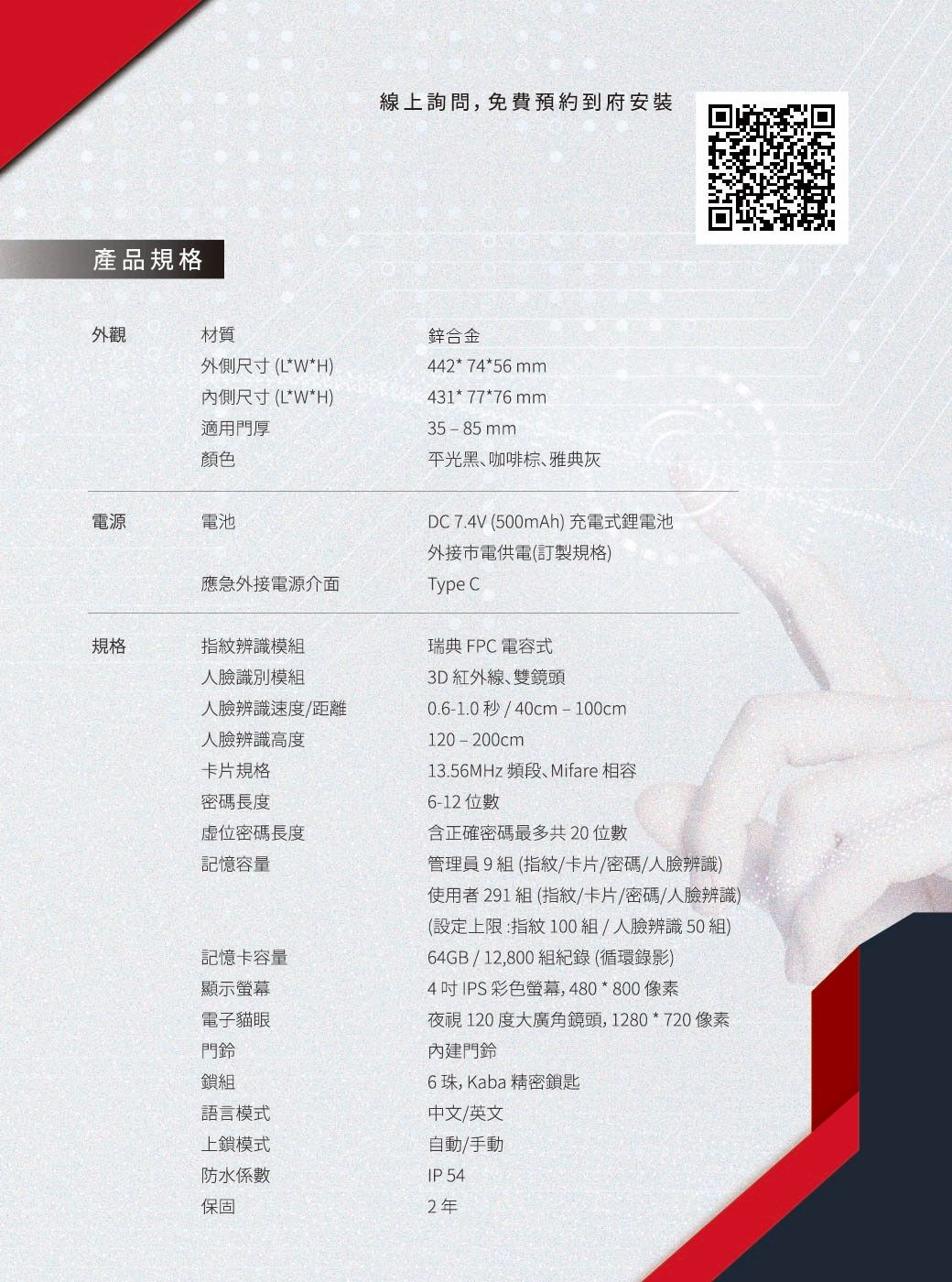 產品規格外觀材質外側尺寸(L*W*H)尺寸(L*W*H)適用門厚顏色電源電池線上詢問,免費預約到府安裝鋅合金442*74*56mm431*77*76mm35-85mm平光黑咖啡棕、雅典灰DC 7.4V (500mAh) 充電式鋰電池應急外接電源介面規格指紋辨識模組人臉識別模組人臉辨識速度/距離人臉辨識高度卡片規格密碼長度虛位密碼長度記憶容量記憶卡容量顯示螢幕電子貓眼門鈴鎖組語言模式上鎖模式防水係數保固外接市電供電(訂製規格)Type C瑞典 FPC 電容式3D紅外線、雙鏡頭0.6-1.0秒/40cm-100cm120-200cm13.56MHz 頻段、Mifare 相容6-12 位數含正確密碼最多共20位數管理員組 (指紋/卡片/密碼/人臉辨識)使用者291 組 (指紋/卡片/密碼/人臉辨識)(設定上限:指紋100組/人臉辨識50組)64GB/12,800組紀錄(循環錄影)4 吋IPS 彩色螢幕,480*800像素夜視120度大廣角鏡頭,1280*720 像素內建門鈴6珠,Kaba 精密鎖匙中文/英文自動/手動IP 542年