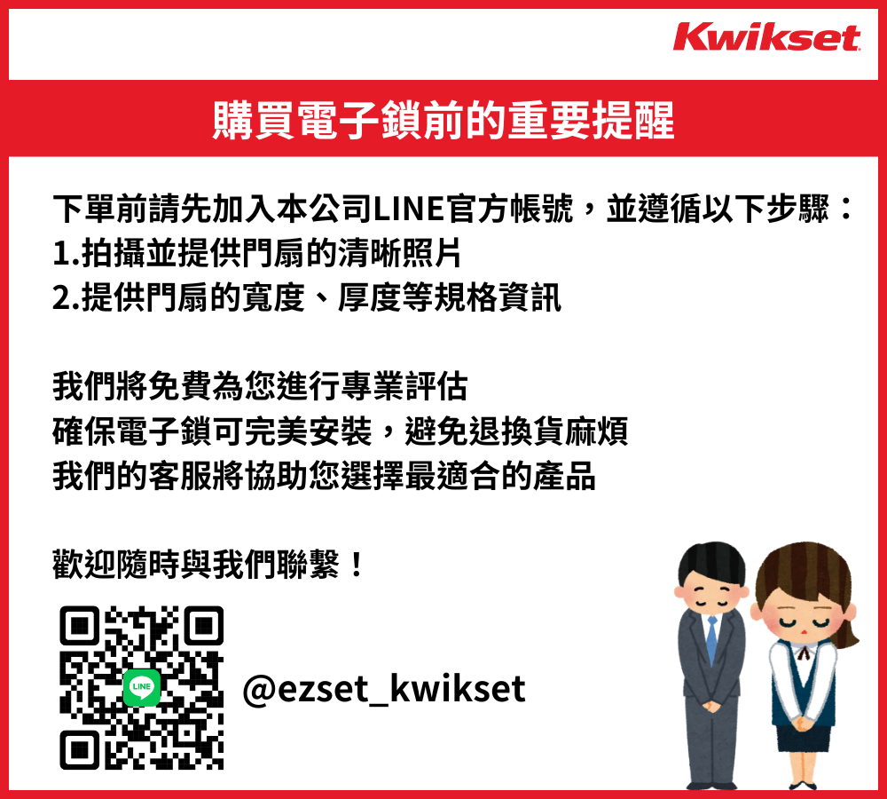 Kwikset購買電子鎖前的重要提醒下單前請先加入本公司LINE官方帳號,並遵循以下步驟:1.拍攝並提供門扇的清晰照片2.提供門扇的寬度、厚度等規格我們將免費為您進行專業評估確保電子鎖可完美安裝,避免退換貨麻煩我們的客服將協助您選擇最適合的產品歡迎隨時與我們聯繫!LINE@ezset_kwikset