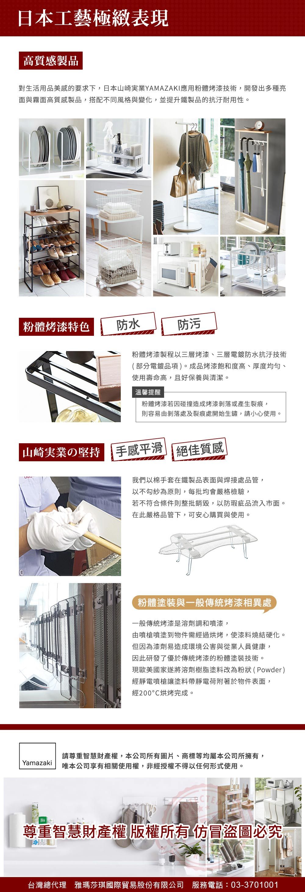 日本工藝極緻表現高質製品對生活用品美感的要求下,日本山崎業YAMAZAKI應用粉體烤漆技術,開發出多種亮面與霧面高質感製品,搭配不同風格與變化,並提升鐵製品的抗汙耐用性。粉體烤漆特色防水防污粉體烤漆製程以三層烤漆、三層電鍍防水抗汙技術(部分電鍍品項)。成品烤漆飽和度高、厚度均勻、使用壽命高,且好保養與清潔。溫馨提醒粉體烤漆若因碰撞造成烤漆剝落或產生裂痕,則容易由剝落處及裂痕處開始生鏽,請小心使用。山崎実業の 手感平滑絕佳質感我們以棉手套在鐵製品表面與焊接處品管,以不勾紗為原則,每批均會嚴格檢驗,若不符合條件則整批銷毀,以防瑕疵品流入市面。在此嚴格品管下,可安心購買與使用。粉體塗裝與一般傳統烤漆相異處一般傳統烤漆是溶劑調和噴漆,由噴槍噴塗到物件需經過烘烤,使漆料燒結硬化。但因為漆劑易造成環境公害與從業人員健康,因此研發了優於傳統烤漆的粉體塗裝技術。現歐美國家遂將溶劑樹脂塗料改為粉狀(Powder)經靜電噴槍讓塗料帶靜電荷附著於物件表面,經200烘烤完成。Yamazaki請尊重智慧財產權,本公司所有圖片、商標等均屬本公司所擁有,唯本公司享有相關使用權,非經授權不得以任何形式使用。CTE尊重智慧財產權 版權所有仿冒圖必究台灣總代理 雅瑪莎琪國際貿易股份有限公司 服務電話:03-3701001