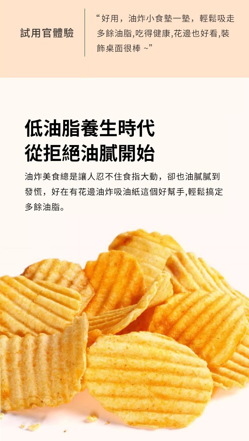 試用官體驗“好用,油炸小食墊一墊,輕鬆吸走多餘油脂,吃得健康,花邊也好看,裝飾桌面很棒~”低油脂養生時代從拒絕油膩開始油炸美食總是讓人忍不住食指大動,卻也油膩膩到發慌,好在有花邊油炸吸油紙這個好幫手,輕鬆搞定多餘油脂。