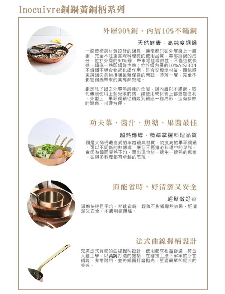 Inocuivre黃銅柄系列90%銅、內層10%不鏽天然健康高純度般標榜銅材質設計的鍋具通常都只在外層鍍上銅完全不注重實際料理時的使用品質畢銅鍋的成位於外層的90%銅帶來絕佳熱性不僅速度快速底一熱即也熱;位於內層的10%不鏽不與食物起化學作用是食安標準材質還能避免銅鍋與食物接觸後難保養的問題一層完全不影響銅鍋帶來的高導熱效能銅是除了銀之外導熱最佳的金屬層以不鏽鋼取代傳統使用上多受限的錫讓使用或保養上都更加便利外型上畢耶銅鍋從鋼緣到一體成形沒有多餘的導角料理方便。功夫菜、醬汁、焦糖、果醬最佳超熱傳導精準掌握料理品質銅是大師們最喜愛的卓越鍋具材質,純度高的畢耶銅鍋,可以不間斷的熱傳導,讓您不再擔心料理中的。會因為鋼面受熱不均,而出現食材一邊生一邊熟的現象在與多料理都有卓越的表現。節能省時,好潔又安全輕鬆做好菜導熱快速且平均,節能省時,輕薄不影響導熱效果,好清潔又安全,不適用感應爐。法式曲線握柄設計充滿法式質感的曲線握柄設計,使用起來相當舒適,符合人體工學,以黃銅打造的握柄,在工法下牢牢的所在鋼緣,非常耐用,並將鋼面打磨拋光,呈現簡單卻經典的美感。