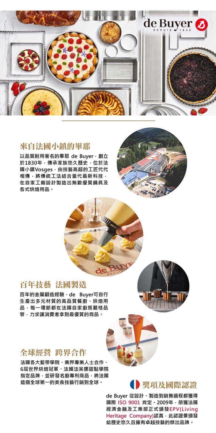 來自法國的耶以品質耐用著名的畢耶de er創立於1830年傳承家族悠久歷史位於法國小鎮Vosges高超的工匠代代相傳將傳統工法結合當代最新科技在自家工廠設計製造出無數優質鍋具及各式烘焙用品。百年技藝 法國製造de Buy百年的金屬經驗,de Buyer可自行生產出多元材質的高品質餐廚烘焙用品,每一環節都在法國自家廚房嚴格品管,力求讓消費者拿到最優質的商品。de BuyerDEPUIS全球經營 跨界合作法國各大藍帶學院專業人士合作,6世界烘焙冠軍、法國法芙娜甜點學院指定品牌,並研發名廚專利商品,將法國這個全球第一的美食技藝行銷到全球。獎項及國際認證de Buyer 從設計、製造到銷售過程都獲得國際 ISO 9001 肯定。2009年,榮獲法國經濟金融及工業部正式頒發EPV(LivingHeritage Company)認真,此認證景頒發給歷史悠久且擁有卓越技藝的傑出品牌。