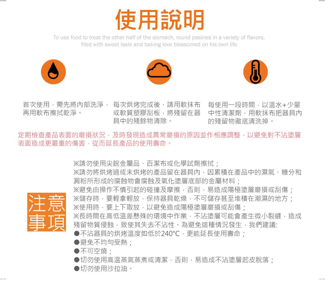 使說明To use food to treat the other half of the slomach round  in a variety of flavorsfiled with sweet lasle and baking love blessomed on his own life首次使用需先將內部洗淨 每次烘烤完成後,請用再用軟布擦拭乾淨。或軟質塑膠刮板,將殘留在器具中的殘餘物清除。每使用一段時間,以溫水+少量中性清潔劑,用抹布把器具內的殘留物徹底清洗掉。定期檢查產品表面的磨損狀況,時發現造成異常磨損的原因並作相應調整,以避免對不沾塗層表面造成更嚴重的傷害,從而延長產品的使用壽命。注意事項請勿使用尖銳金屬品、百潔布或化學試劑擦拭;※請勿將烘烤過或未烘烤的產品留在器具內,因累積在產品中的濕氣、糖分和澱粉所形成的腐蝕物會腐蝕及氧化塗層底部的金屬材料;※避免由操作不慎引起的碰撞及摩擦,否則,易造成陽極塗層磨損或刮傷;※儲存時,要輕拿輕放,保持器具乾燥,不可儲存甚至堆積在潮濕的地方;※使用時,要上下取放,以避免造成陽極塗層磨損或刮傷;※長時間在高低溫差懸殊的環境中作業,不沾塗層可能會產生微小裂縫,造成殘留物質侵蝕,致使其失去不沾性。為避免這種情況發生,我們建議:不沾器具的烘烤溫度如低於240,更能延長使用壽命;避免不均勻受熱;不可空燒;切勿使用高溫蒸氣蒸煮或清潔,否則,易造成不沾塗層起皮脫落;切勿使用沙拉油。