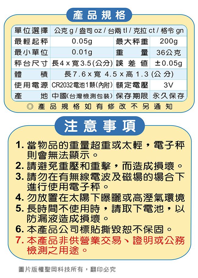 產品規格單位選擇 公克g盎司/台兩tl/克拉ct/ 格令 gn最輕起最小單位0.05gp0.01gp最大秤重 200gp重量 36公克秤台尺寸 長4x寬3.5(公分)誤差±0.05g體積 長7.6寬 4.5x高1.3 (公分)使用電源 CR2032電池1顆(內附)額定電壓 3V產地 中國(台灣檢測包裝)保存期限 永久保存◎產品規格如有修改不另通知注意事項1. 當物品的重量超重或太輕,電子秤則會無法顯示。2. 請避免重壓和重擊,而造成損壞。3. 請勿在有無線電波及磁場的場合下進行使用電子秤。4. 勿放置在太陽下曝曬或高溼氣環境5. 長時間不使用時,請取下電池,以防漏液造成損壞。6. 本產品公司標貼撕毀恕不保固。7. 本產品非供營業交易、證明或公務檢測之用途。圖片版權聖岡科技所有,翻印必究