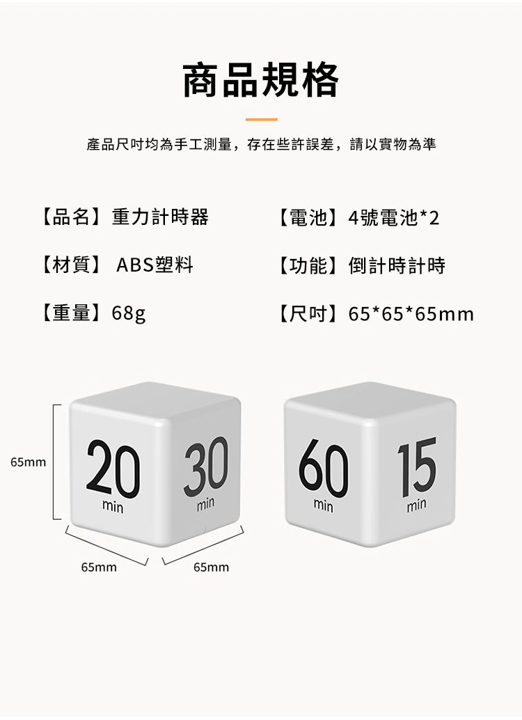 65mm商品規格產品尺吋均為手工測量,存在些許誤差,請以實物為準【品名】重力計時器【電池】4號電池*2【材質】 ABS塑料【功能】倒計時計時【重量】68g【尺吋】65*65*65mm20min30 60 15minminmin65mm65mm