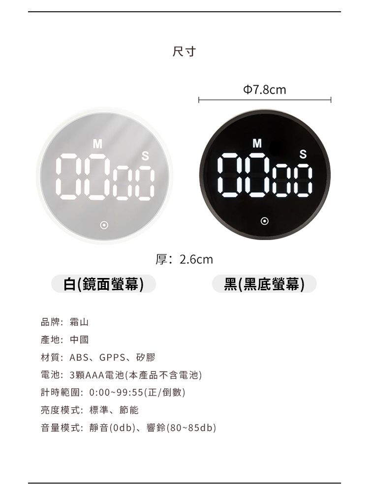 尺寸7.8cmMM白(鏡面螢幕)0000厚:2.6cm黑(黑底螢幕)品牌:霜山產地:中國材質:ABS、GPPS、矽膠電池:3顆AAA電池(本產品不含電池)計時範圍:0:00~99:55(正/倒數)亮度模式:標準、節能音量模式:靜音(0db)、響鈴(80~85db)