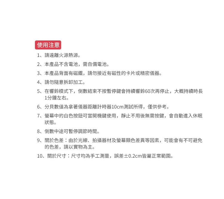 使用注意 |1、請遠離火源熱源。2、本產品不含電池,需自備電池。3、本產品背面有磁鐵,請勿接近有磁性的卡片或精密儀器。4、請勿隨意拆卸加工。5、在響鈴模式下,倒數結束不按暫停鍵會持續響鈴60次再停止,大概持續時長1分鐘左右。6、數值為拿著儀器距離計時器10cm測試所得,僅供參考。7、螢幕中的白色按鈕可當開機鍵使用,靜止不用後無需按鍵,會自動進入休眠狀態。8、倒數中途可暫停調節時間。9、關於色差:由於光線、拍攝器材及螢幕顯色差異等因素,可能會有不可避免的色差,請以實物為主。10、關於尺寸:尺寸均為手工測量,誤差±0.2cm皆屬正常範圍。