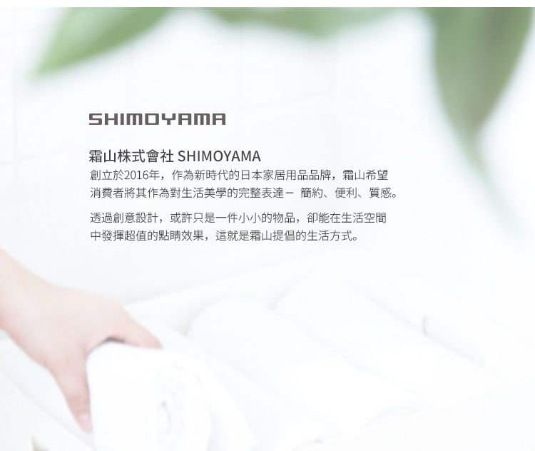 SHIMOYAMA山株式會社 SHIMOYAMA創立於2016年,作為新時代的日本家居用品品牌,霜山希望消費者將其作為對生活美學的完整表達-簡約、便利、質感。透過創意設計,或許只是一件小小的物品,卻能在生活空間中發揮超值的點睛效果,這就是霜山提倡的生活方式。