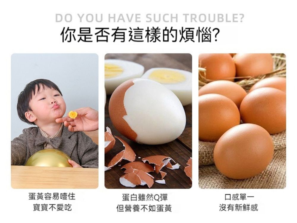 DO YOU HAVE SUCH TROUBLE?你是否有這樣的煩惱?蛋黃容易噎住寶寶不愛吃蛋白雖然Q彈但營養不如蛋黃口感單一沒有新鮮感