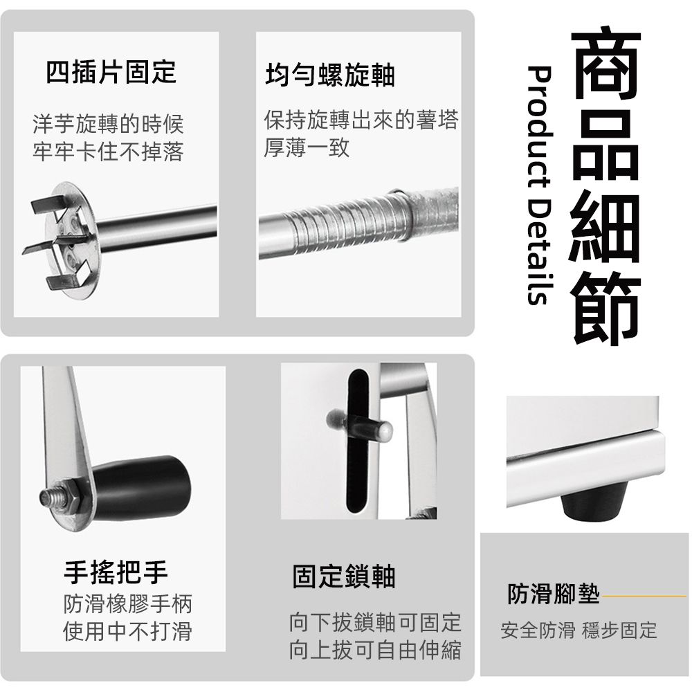 四插片固定均勻螺旋洋芋旋轉的時候牢牢卡住不掉落保持旋轉出來的薯塔厚薄一致Product Details固定鎖軸手搖把手防滑橡膠手柄使用中不打滑向下拔鎖軸可固定向上拔可自由伸縮防滑腳墊安全防滑 穩步固定