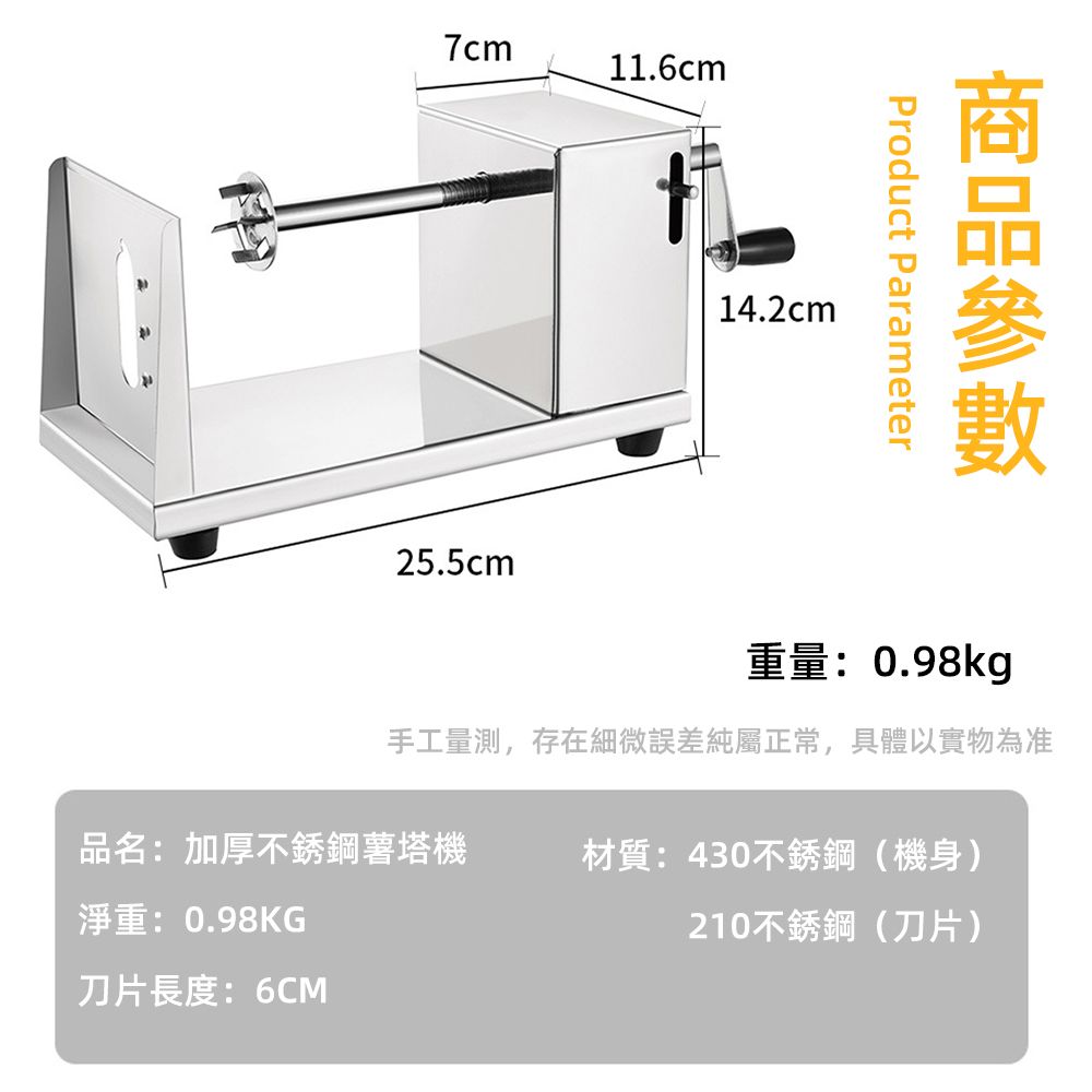 7cm11.6cm25.5cmProduct Parameter14.2cm重量:0.98kg手工量測,存在細微誤差純屬正常,具體以實物為准品名:加厚不銹鋼薯塔機材質:430不銹鋼(機身)淨重:0.98KG210不銹鋼(刀片)刀片長度:6CM