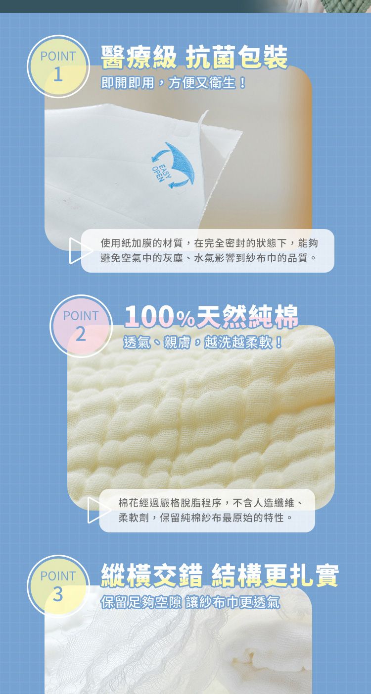 POINT 醫療級 抗菌包裝1即開即用方便又衛生!使用紙加膜的材質,在完全密封的狀態下,能夠避免空氣中的灰塵水氣影響到紗布巾的品質。POINT100%天然純棉2透氣、親膚,越洗越柔軟!棉花經過嚴格脫脂程序,不含人造纖維、柔軟劑,保留純棉紗布最原始的特性。 縱橫交錯 結構更扎實POINT3保留足夠空隙 讓紗布巾更透氣