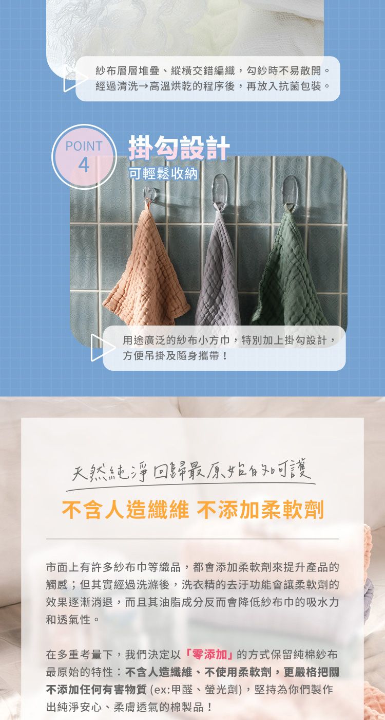 紗布層層堆疊、縱橫交錯編織勾紗時不易散開。經過清洗 高溫烘乾的程序後,再放入抗菌包裝。 掛勾設計4輕鬆收納用途廣泛的紗布小方巾,特別加上掛勾設計,方便吊掛及隨身攜帶!天然純浄回最原始的可不含人造纖維 不添加柔軟劑市面上有許多紗布巾等織品,都會添加柔軟劑來提升產品的觸感;但其實經過洗滌後,洗衣精的去汙功能會讓柔軟劑的效果逐漸消退,而且其油脂成分反而會降低紗布巾的吸水力和透氣性。在多重考量下,我們決定以「零添加的方式保留純棉紗布最原始的特性:不含人造纖維、不使用柔軟劑,更嚴格把關不添加任何有害物質(ex:甲醛、螢光劑),堅持為你們製作出純淨安心、柔膚透氣的棉製品!