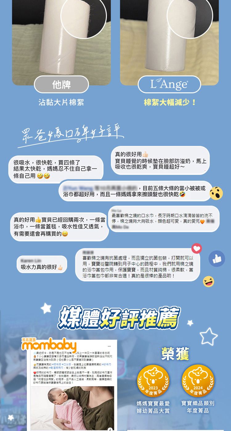 他牌沾黏大片棉絮眾爸媽口碑好評真很好用LAnge®棉絮大幅!很吸水很快乾買四條結果太快乾媽媽自己拿一條自己用 寶貝睡覺候臉部防溢奶馬上吸收也很乾爽寶貝睡超好~目前五條大條當被被或浴都超好用且一條媽媽拿來擦頭髮也很快乾真好用 寶貝已回兩次一條當浴一條當蓋毯吸水性佳又透氣需要還會再購買的最喜歡棉之境的,長牙時期口水滴滴答答的流不停,棉之境夠大夠吸水,顏色超可愛,真的愛死吸水力真的很好 喜歡棉之境有抗菌處,且獨立抗菌包裝,打開就可以用,從醫院轉到月子中心的路程中,我們就用棉之境的浴巾當包巾用,保護,且,很,當浴巾當包巾都非常合適!真的是很棒的產喲!媒體好評推薦mombaby最近好冷,是不是也忍不住加上一件又一件的而,後出汗就代沒有冲到也要小心風小而寶寶常見的口水,購理上也要的巾及純的巾,減少的好用的紗布巾,安全上就是不一樣,別再把紗布巾是而了,在時,以純棉材質,有經「物理性的程序,且不含人工,柔軟,選擇的紗布巾更寶寶上的安全!榮獲2023品2024密度品媽媽寶寶最愛寶寶類別婦幼品大賞年度品