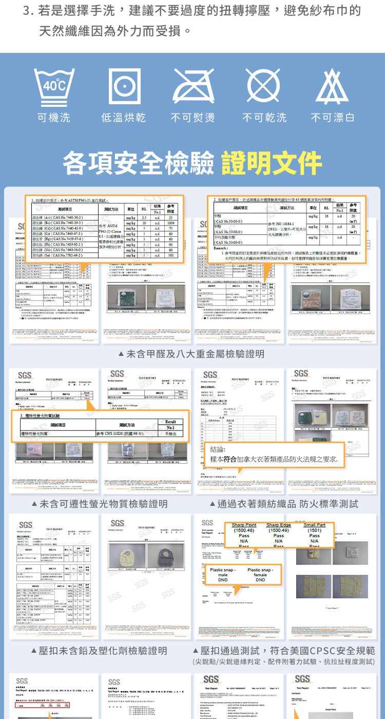 SGS 若選擇手洗建議不要過度扭轉避免紗布巾天然纖維因為力而受損40C可機洗低溫烘乾不可熨燙不可乾洗不可漂白各安全檢證明文件STM 結果單位客戶中選擇加州第清單結果方法單位A   B  C CAS CAS   CAS  CAS   CAS  出  CAS  10(CAS  ( 3。)分析(CAS  ))外光光分析。1620() (CAS  ).  報告的是項的上的對判決結果負責確告知潛在未含甲醛及八大重金屬檢驗證明SGSSGS 驗测试方法移性螢光CS  (  ),未檢出SGS SGSSGS 結論:樣本符合加拿大衣著類產品防火法規之要求SGSSGS未含可遷性螢光物質檢驗證明衣著類紡織品 防火標準測試SGSSGS SGSSharp Point Sharp Edge(1500.48)PassSmall Part(1500.49)PassNANA(1501)PassN/ASGSSGSSGS扣未含鉛及塑化劑檢驗證明SGSSGSPlastic snap -maleDNDPlastic snap-femaleDND壓扣通過測試,符合美國CPSC安全規範(尖銳點/尖銳邊緣判定、配件附著力試驗、抗拉扯程度測試)SGSSGS