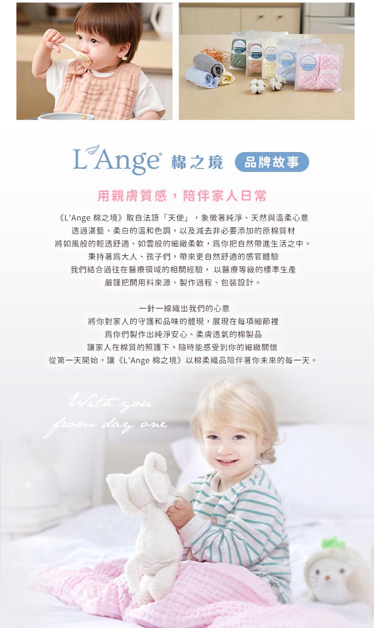 品牌故事用親膚質感,陪伴家人日常《LAnge 棉之境》取自法語「天使」,象徵著純淨、天然與溫柔心意透過湛藍、柔白的溫和色調,以及減去非必要添加的原棉質材將如風般的輕透舒適、如雲般的細緻柔軟,你把自然帶進生活之中。秉持著大人、孩子們,帶來更自然舒適的感官體驗我們結合過往在醫療領域的相關經驗,以醫療等級的標準生產嚴謹把關用料來源、製作過程、包裝設計。一針一線織出我們的心意將你對家人的守護和品味的體現,展現在每項細節裡你們製作出純淨安心、柔膚透氣的棉製品讓家人在棉質的照護下,隨時能感受到你的細緻關懷從第一天開始,讓《LAnge 棉之境》以棉柔織品陪伴著你未來的每一天。 you day