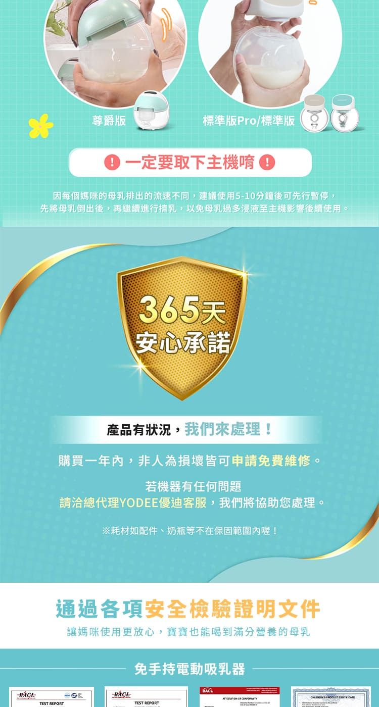 尊爵版標準版Pro/標準版一定要取下主機唷因每個媽咪的母乳排出的流速不同,建議使用510分鐘後可先行暫停,先將母乳倒出後,再繼續進行乳,以免母乳過多浸液至主機影響後續使用。365天安心承諾產品有狀況,我們處理!購買一年內,非人為損壞皆可申請免費維修。若機器有任何問題請洽總代理YODEE優迪客服,我們將協助您處理。※耗材如配件、奶瓶等不在保固範圍內喔!通過各項安全檢驗證明文件讓媽咪使用更放心,寶寶也能喝到滿分營養的母乳免手持電動吸乳器TEST REPORT-TEST REPORT