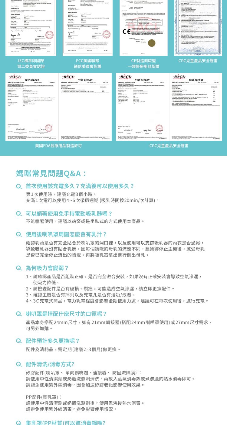 CEIEC標準即國際FCC美國聯邦CE製造商歐盟CPC兒童產品安全證書電工委員會認證通信委員會認證一類醫療用品認證TEST REPORTTEST REPORTTEST REPORTTEST REPORT美國FDA醫療用品製造許可CPC兒童產品安全證書媽咪常見問題Q&A:首次使用該充電多久?充滿後可以使用多久?第次使用時,建議充電3個小時。充滿1次電可以使用4~6次循環週期(吸乳時間按20min/次計算)。可以躺著使用免手持電動吸乳器嗎?不能躺著使用,建議以站姿或是坐臥式的方式使用本產品。使用後喇叭怎麼會有乳汁?確認乳頭是否有完全貼合於喇叭罩的洞口裡,以及使用可以支撐吸乳器的內衣是否過鬆,導致吸乳器沒有貼合乳房。因每個媽咪的母乳的流速不同,建議待停止主機後,感受母乳是否已完全停止流出的情況,再將吸乳器拿出進行倒出母乳。Q. 為何吸力會變弱?1、請確認產品是否組裝正確,是否完全密合安裝,如果沒有正確安裝會導致空氣滲漏,使吸力降低。2、請檢查配件是否有破損、裂痕,可能造成空氣滲漏,請立即更換配件。3、確認主機是否有摔到以及充電孔是否有浸奶/液體。4、3C充電式商品,電力耗電程度會影響後期使用力道,建議可在每次使用後,進行充電。Q.喇叭罩是搭配什麼尺寸的口徑呢?產品本身搭配24mm尺寸,如有21mm轉接器(搭配24mm喇叭罩使用)或27mm尺寸需求,可另外加購。Q. 配件預計多久更換呢?配件為消耗品,需定期(建議2-3個月)做更換。Q. 配件清洗/消毒方式?矽膠配件(喇叭罩、單向鴨嘴閥、連接器、防回流隔膜):請使用中性清潔劑或奶瓶洗滌劑清洗,再放入蒸氣消毒鍋或煮沸過的熱水消毒即可請避免使用紫外線消毒,因會加速矽膠老化影響使用效果。PP配件(集乳罩):請使用中性清潔劑或奶瓶洗滌劑後,使用煮沸後熱水消毒。請避免使用紫外線消毒,避免影響使用情況。集乳罩(PP材質)可以進消毒鍋嗎?