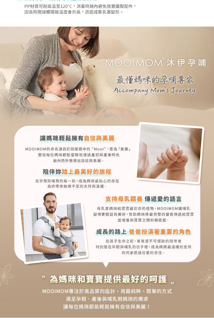 PP材質可耐高溫至120℃消毒時鍋內避免放置鐵製配件,因長時間接觸導致溫度會升高,恐造成集乳罩變形。MOOIMOM 沐伊孕哺最懂媽咪的孕哺專家Accompany Moms Journey.讓媽咪輕鬆擁有自信與美麗MOOIMOM的命名源自於荷蘭語中的“Mooi”,意為「美麗」堅信每位媽咪都能優雅地渡過產前與產後時光由內而外散發出自信與美麗。陪伴踏上最美好的旅程在孕育與哺育的每一刻,成為媽咪最貼心的存在為妳帶來無微不至的支持與溫暖。支持母乳餵養 傳遞愛的語言母乳是媽咪給最珍貴的禮物,MOOIMOM哺乳變得更輕鬆與美好,幫助媽咪將最完整的營養傳遞給寶寶並增進與寶寶之間的親密感。成長的路上 爸爸扮演著重要的角色在孩子生命之初,爸爸是不可或缺的陪伴者特別是在孕期與哺乳的日子裡,成為媽媽最溫暖的支持共同承擔這份愛的責任。為媽咪和寶寶提供最好的呵護MOOIMOM專注於高品質的設計,用最純粹、簡單的方式滿足孕期、產後與哺乳期媽咪的需求讓每位媽咪都能輕鬆擁有自信與美麗!