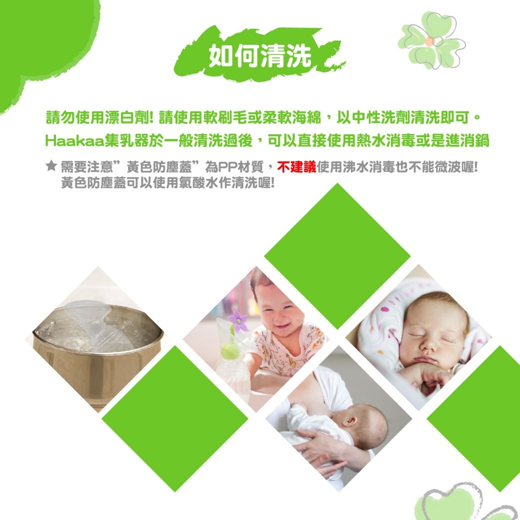 如何清洗請勿使用漂白劑!請使用軟刷毛或柔軟海綿,以中性洗劑清洗即可。Haakaa集乳器於一般清洗過後,可以直接使用熱水消毒或是進消鍋★需要注意”黃色防塵蓋”為PP材質,不建議使用沸水消毒也不能微波喔!黃色防塵蓋可以使用氯酸水作清洗喔!