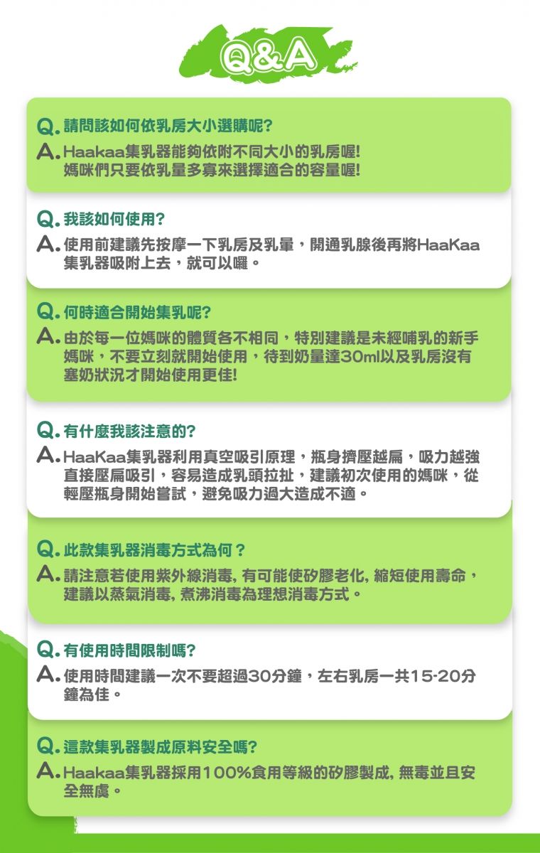 Q&Q. 請問該如何依乳房大小選購呢?A.Haakaa集乳器能夠依附不同大小的乳房喔!媽咪們只要依乳量多寡來選擇適合的容量喔!Q. 我該如何使用?A.使用前建議先按摩一下乳房及開通乳腺後再將HaaKaa集乳器吸附上去,就可以囉。Q.何時適合開始集乳呢?A.由於每一位媽咪的體質各不相同,特別建議是未經哺乳的新手媽咪,不要立刻就開始使用,待到奶量達30ml以及乳房沒有塞奶狀況才開始使用更佳!Q. 有什麼我該注意的?A.HaaKaa集乳器利用真空吸引原理,瓶身擠壓越扁,吸力越強直接壓扁吸引,容易造成乳頭拉扯,建議初次使用的媽咪,從輕壓瓶身開始嘗試,避免吸力過大造成不適。Q. 此款集乳器消毒方式為何?A.請注意若使用紫外線消毒,有可能使矽膠老化,縮短使用壽命,建議以蒸氣消毒,煮沸消毒為理想消毒方式。Q. 有使用時間限制嗎?A.使用時間建議一次不要超過30分鐘,左右乳房一共15-20分鐘為佳。,這款集乳器製成原料安全嗎?A.Haakaa集乳器採用100%食用等級的矽膠製成,無毒並且安全無虞。