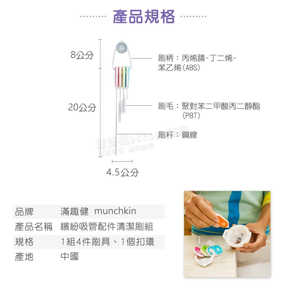 產品規格8公分刷柄:丙烯腈-丁二烯-苯乙烯(ABS)20公分刷毛:聚對苯二甲酸丙二醇酯(PBT)刷杆:鋼線4.5公分品牌滿趣健 munchkin產品名稱 繽紛吸管配件清潔刷組規格1組4件刷具、1個扣環產地中國