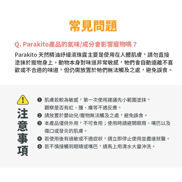常見問題Q. Parakito產品的氣味/成分會影響寵物嗎?Parakito 天然精油緩滾珠露主要是使用在人體肌膚,請勿直接塗抹於寵物身上。動物本身對味道非常敏感,牠們會自動遠離不喜歡或不合適的味道,但仍需放置於牠們無法觸及之處,避免誤食。 肌膚若較為敏感,第一次使用建議先小範圍塗抹,觀察是否有紅、、癢等不適反應。 請放置於嬰幼兒/寵物無法觸及之處,避免誤食。 本產品僅供外用,不可食用;使用時請避開眼周、嘴巴以及傷口或發炎的肌膚。 若使用後有過敏或不適症狀,請立即停止使用並盡速就醫。 若不慎接觸到眼睛或嘴巴,請馬上用清水大量沖洗。