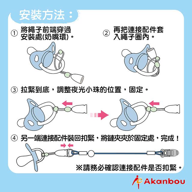 安裝方法:將繩子前端穿過12安裝處(奶嘴環)。再把連接配件套入繩子圈內。③ 拉緊到底,調整夜光小珠的位置,固定。④ 另一端連接配件裝回扣緊,將鏈夾夾於固定處,完成!務必確認連接配件是否扣緊。Akanbou