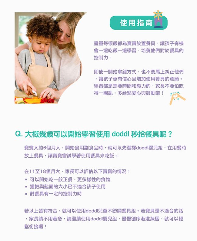 使用指南盡量每頓飯都為寶寶放置餐具讓孩子有機會一邊吃飯一邊學習,培養他們對於餐具的控制力。即使一開始拿錯方式,也不要馬上糾正他們讓孩子更有信心且增加使用餐具的意願。學習都是需要時間和毅力的,家長不要怕吃得一團亂,多給點愛心與鼓勵唷!Q. 大概幾歲可以開始學習使用  秒拾餐具呢?寶寶大約6個月大,開始食用副食品時,就可以先選擇doddl嬰兒組,在用餐時放上餐具,讓寶寶嘗試學著使用餐具來吃飯。在11至18個月大,家長可以評估以下寶寶的情況: 可以開始吃一般正餐、更多樣性的食物 握把與匙面的大小已不適合孩子使用對餐具有一定的控制力時若以上皆有符合,就可以使用doddl兒童不銹鋼餐具組。若寶貝還不適合的話,家長請不用著急,請繼續使用doddl嬰兒組,慢慢循序漸進練習,就可以輕鬆銜接囉!