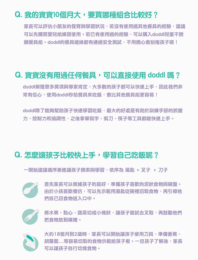 Q. 我的寶寶10個月大要買哪種組合比較好?家長可以評估小朋友的發育與學習狀況若沒有使用過其他餐具的經驗,建議可以先購買嬰兒組練習使用。若已有使用過的經驗,可以購入兒童不銹鋼餐具組的餐具邊緣都有通過安全測試,不用擔心會刮傷孩子唷!Q. 寶寶沒有用過任何餐具,可以直接使用  嗎?doddl榮獲眾多獎項與專家肯定,大多數的孩子都可以快速上手,因此我們非常有信心,使用doddl秒餐具來吃飯,會比其他餐具組更容易!doddl除了能夠幫助孩子快速學習吃飯,最大的好處是有助於訓練手部的抓握力、控制力和協調性,之後拿筆寫字、剪刀、筷子等工具都能快速上手。Q. 怎麼讓孩子比較快上手,學習自己吃飯呢?一開始建議循序漸進讓孩子摸索與學習,依序為湯匙,叉子,刀子首先家長可以根據孩子的喜好,準備孩子喜歡的泥狀食物與碗盤。由於小孩喜歡模仿,可以先示範用湯匙從碗裡舀取食物,再引導他們自己舀食物送入口中。將水果、點心、蔬菜切成小塊狀,讓孩子嘗試去叉取,再鼓勵他們把食物放到嘴裡。大約18個月到2歲時,家長可以開始讓孩子使用刀具,準備香蕉、胡蘿蔔等容易切取的食物示範給孩子看。一旦孩子了解後,家長可以讓孩子自行切塊食物。