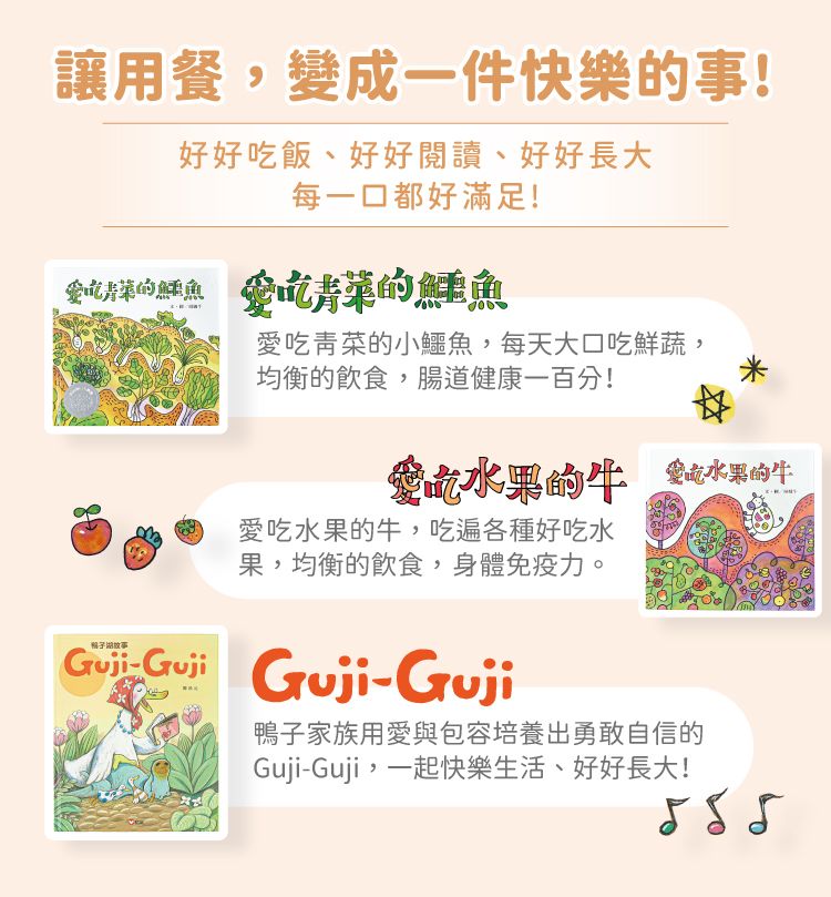 讓用餐,變成一件快樂事!好好飯好好閱讀、好好長大每一口都好滿足!記的 愛吃青菜的鱷魚愛吃青菜的小鱷魚,每天大口吃鮮蔬,均衡的飲食,腸道健康一百分!吃的 金吃水果的愛吃水果的牛,吃遍各種好吃水果,均衡的飲食,身體免疫力。Guji-Guji Guji-鴨子家族用愛與包容培養出勇敢自信的Guji-Guji,一起快樂生活、好好長大!