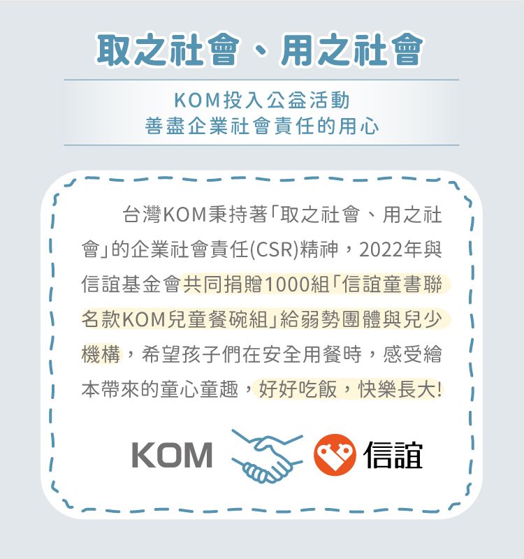 取之社會、用之社會KOM投入公益活動善盡企業社會責任的用心台灣KOM秉持著「取之社會、用之社會的企業社會責任(CSR)精神,2022年與信誼基金會共同捐贈1000組「信誼童書聯名款KOM兒童餐碗組」給弱勢團體與兒少機構,希望孩子們在安全用餐時,感受繪本帶來的童心童趣,好好吃飯,快樂長大!KOM信誼