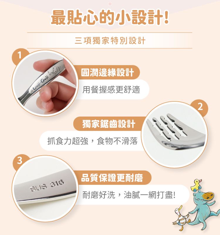 最貼心的小設計!三項獨家特別設計1-Guji圓潤邊緣設計用餐握感更舒適2獨家鋸齒設計抓食力超強,食物不滑落3SUS 316品質保證更耐磨耐磨好洗,油膩一網打盡!