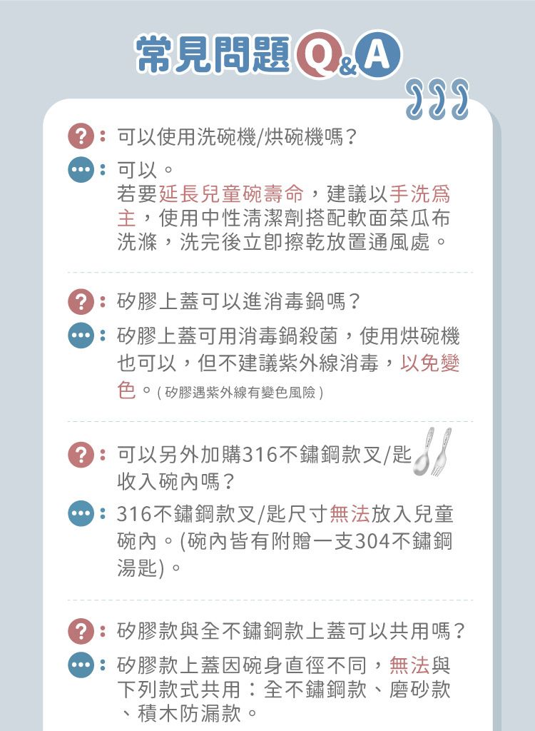 Q&A常見問題 可以使用洗碗機/烘碗機嗎?可以若要延長兒童碗壽命,建議以手洗主,使用中性清潔劑搭配軟面菜瓜布洗滌,洗完後立即放置通風處。矽膠上蓋可以進消毒鍋嗎?矽膠上蓋可用消毒鍋殺菌,使用烘碗機也可以,但不建議紫外線消毒,以免變色(矽膠遇紫外線有變色風險)匙可以另外加購316不鏽鋼款叉/匙收入碗內嗎?316不鏽鋼款叉/匙尺寸無法放入兒童碗內。(碗內皆有附贈一支304不鏽鋼湯匙)。:矽膠款與全不鏽鋼款上蓋可以共用嗎?:矽膠款上蓋因碗身直徑不同,無法與下列款式共用:全不鏽鋼款、磨砂款、積木防漏款。