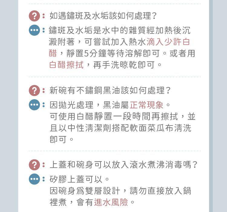 如遇鏽斑及水垢該如何處理?鏽斑及水垢是水中的雜質經加熱後沉澱附著,可嘗試加入熱水滴入少許白醋,靜置5分鐘等待溶解可。或者用白醋擦拭,再手洗晾乾。新碗有不鏽鋼黑油該如何處理?因處理,黑油屬正常現象。可使用白醋靜置一段時間再擦拭,並且以中性清潔劑搭配軟面菜瓜布清洗可。:上蓋和碗身可以放入滾水煮沸消毒嗎?:矽膠上蓋可以。因碗雙層設計,請勿直接放入鍋裡煮,會有進水風險。