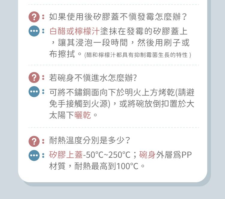 如果使用後矽膠蓋不發霉怎麼辦?白醋或檸檬汁塗抹在發霉的矽膠蓋上讓其浸泡一段時間,然後用刷子或布擦拭。(醋和檸檬汁都具有抑制霉菌生長的特性 ):若碗身不慎進水怎麼辦?:可將不鏽鋼面向下於明火上方烤乾(請避免手接觸到火源),或將碗放倒扣置於大太陽下曬乾。:耐熱溫度分別是多少?:矽膠上蓋-50~25℃;碗身外層PP材質,耐熱最高到100℃。