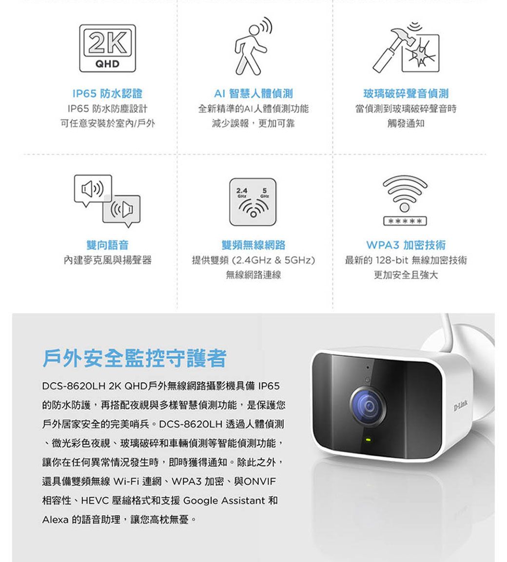 2KQHDIP65防水認證IP65防水防塵設計AI智慧人體可任意安裝於室內/戶外全新精準的AI人體功能減少誤報,更加可靠玻璃破碎聲音偵測當偵測到玻璃破碎聲音時觸發通知2.45 雙向語音雙頻無線網路麥克風與揚聲器提供雙頻(2.4GHz & 5GHz)無線網路連線WPA3 加密技術最新的128bit 無線加密技術更加安全且強大戶外安全監控守護者DCS-862OLH 2K QHD戶外無線網路攝影機具備IP65的防水防護,再搭配夜視與多樣智慧偵測功能,是保護您戶外居家安全的完美哨兵。DCS-8620LH 透過人體偵測、微光彩色夜視、玻璃破碎和車輛偵測等智能偵測功能,讓你在任何異常情況發生時,即時獲得通知。除此之外,還具備雙頻無線Wi-Fi連網、WPA3 加密、與ONVIF相容性、HEVC 壓縮格式和支援 Google Assistant 和Alexa 的語音助理,讓您高枕無憂。D-