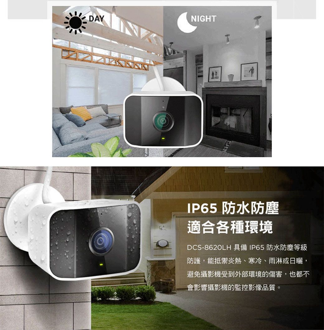 DAYNIGHTTIP65 防水防塵適合各種環境DCS-8620LH 具備IP65防水防塵等級防護,能抵禦炎熱、寒冷、雨淋或日曬,避免攝影機受到外部環境的傷害,也都不會影響攝影機的監控影像品質。