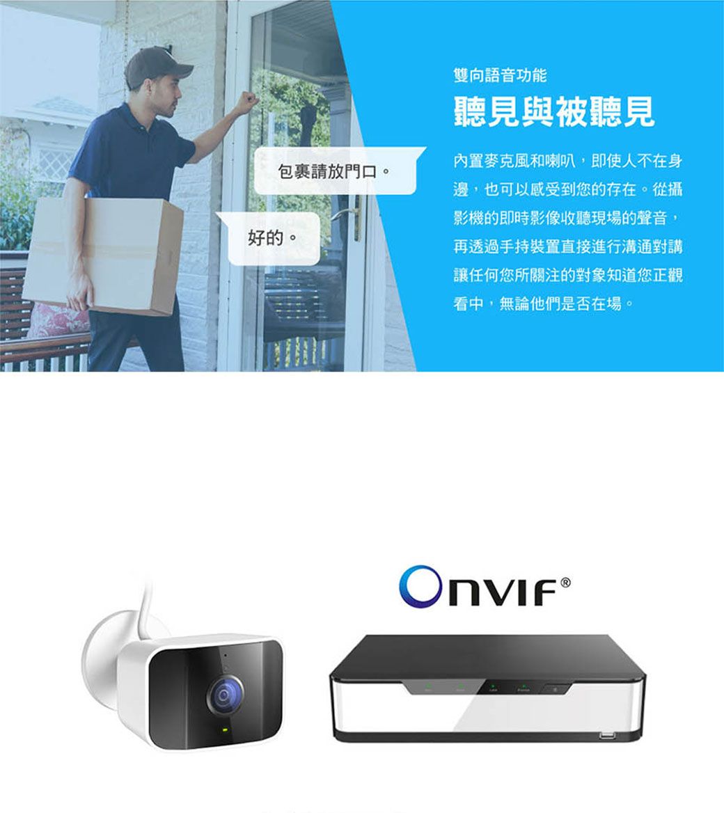 包裹請放門口。好的。雙向語音功能聽見與被聽見內置麥克風和喇叭,即使人不在身邊,也可以感受到您的存在。從攝影機的即時影像收聽現場的聲音,再透過手持裝置直接進行溝通對講讓任何您所關注的對象知道您正觀看中,無論他們是否在場。