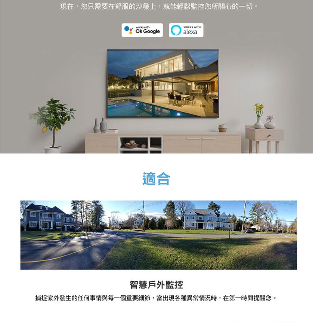 現在,您只需要在舒服的沙發上,就能輕鬆監控您所關心的一切。works withOk Google適合WORKS WITHalexa智慧戶外監控捕捉家外發生的任何事情與每一個重要細節,當出現各種異常情況時,在第一時間提醒您。