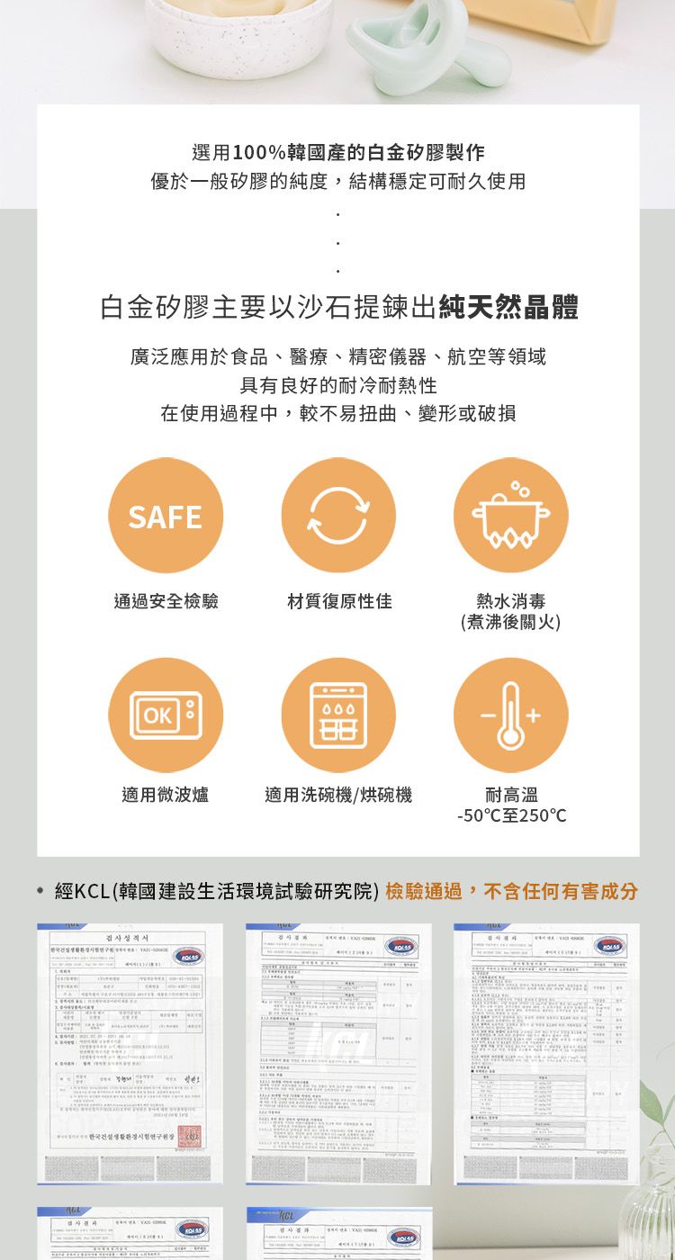 選用100%韓國的白金矽膠製作優於一般矽膠的純度,結構穩定可耐久使用白金矽膠主要以沙石提鍊出純天然晶體廣泛應用於食品、醫療、精密儀器、航空等領域具有良好的耐冷耐热性在使用過程中,較不易扭曲、變形或破損SFE通過安全檢驗材質復原性佳熱水消毒(煮沸後火)OK+適用微波爐適用洗碗機/烘碗機250C經(韓國建設生活環境試驗研究院)檢驗通過,不含任何有害成分KCLA