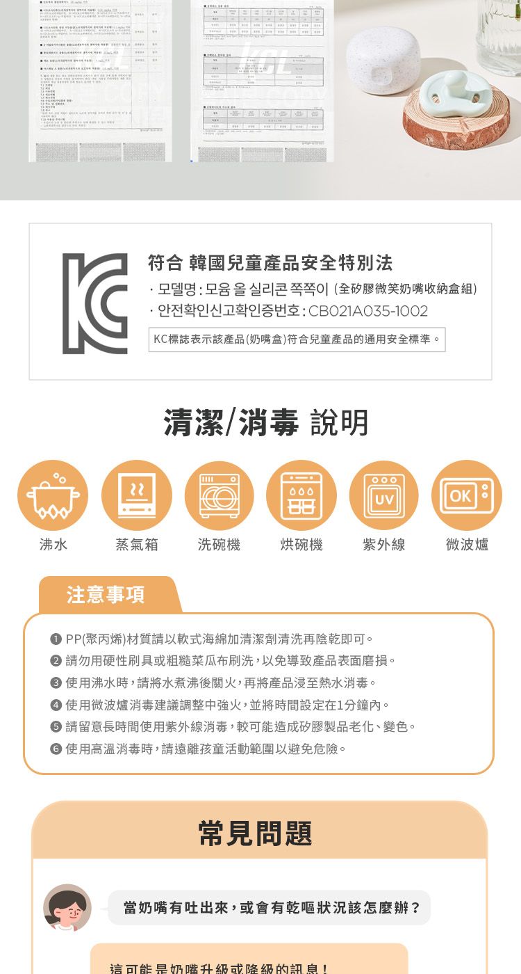 符合 韓國兒童產安特別法品全奶嘴收納盒組CBO21A035-1002KC標誌表示該產品(奶嘴盒)符合兒童產品的通用安全標準。清潔/消毒 說明000UV沸水蒸氣洗碗機烘碗機紫外線微波爐注意事項PP()材質請以軟式海綿加清潔劑清洗再陰乾即可。 請勿用硬性刷具或粗糙菜瓜布刷洗,以免導致產品表面磨損。 使用沸水時,請將水煮沸後關火,再將產品浸至熱水消毒。使用微波爐消毒建議調整中強火,並將時間設定在1分鐘內。●請留意長時間使用紫外線消毒,較可能造成矽膠製品老化、變色。● 使用高溫消毒時,請遠離孩童活動範圍以避免危險。常見問題當奶嘴有吐出來,或會有狀況該怎麼辦?這可能是奶嘴升級或降級的訊息!