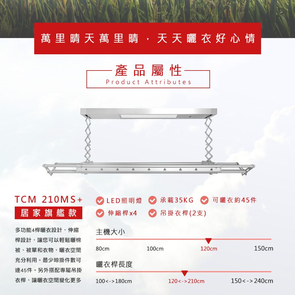 萬里晴天萬里晴,天天衣好心情產品屬性Product AttributesTCM 210MS+LED照明燈承載35KG可曬衣約45件居家旗艦款伸縮桿 x4吊掛衣桿(2支)多功能4桿曬衣設計,伸縮桿設計,讓您可以輕鬆曬棉被、被單和衣物,曬衣空間充分利用。最少掛件數可達45件。另外搭配專屬吊掛衣桿,讓曬衣空間變化更多主機大小80cm100cm120cm150cm曬衣桿長度100-180cm120-210cm150-240cm