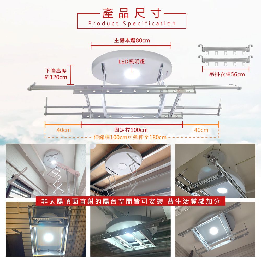 產品尺寸一Product Specification主機本體80cmLED照明燈下降高度約120cm吊掛衣桿56cm40cm固定桿100cm伸縮桿100cm可延伸至180cm40cm非太陽頂面直射的陽台空間皆可安裝 替生活質感加分