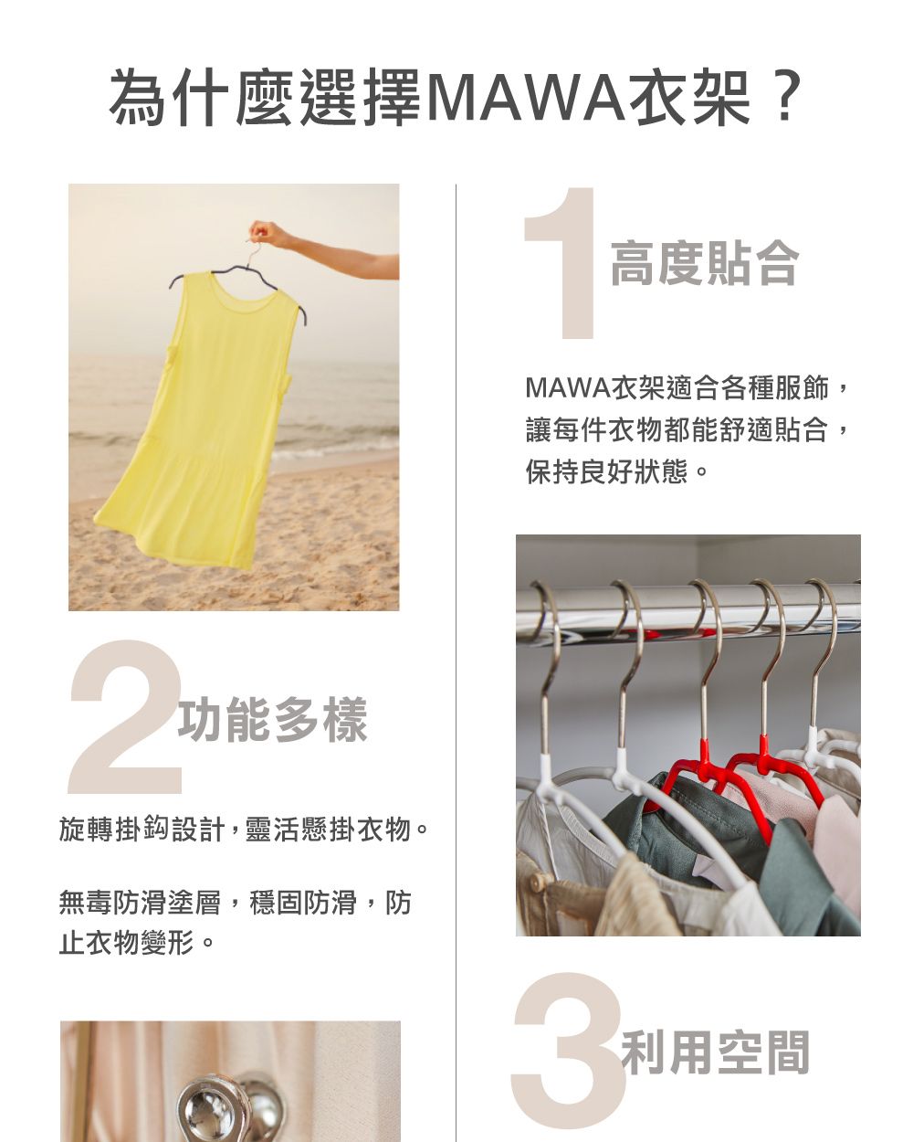 為什麼選擇MAWA衣架?2功能多樣旋轉掛鈎設計,靈活懸掛衣物。無毒防滑塗層,穩固防滑,防止衣物變形。1高度貼合MAWA衣架適合各種服飾,讓每件衣物都能舒適貼合,保持良好狀態。利用空間