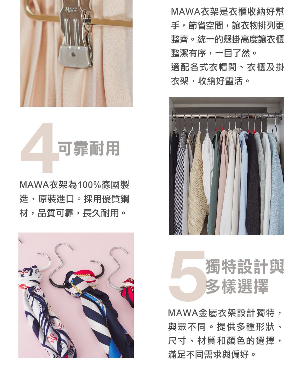 MAWA可靠耐用MAWA衣架為100%德國製造,原裝進口。採用優質鋼材,品質可靠,長久耐用。MAWA衣架是衣櫃收納好幫手,節省空間,讓衣物排列更整齊。統一的懸掛高度讓衣櫃整潔有序,一目了然。適配各式衣帽間、衣櫃及掛衣架,收納好靈活。5獨特設計與多樣選擇MAWA金屬衣架設計獨特,與眾不同。提供多種形狀、尺寸、材質和顏色的選擇滿足不同需求與偏好。