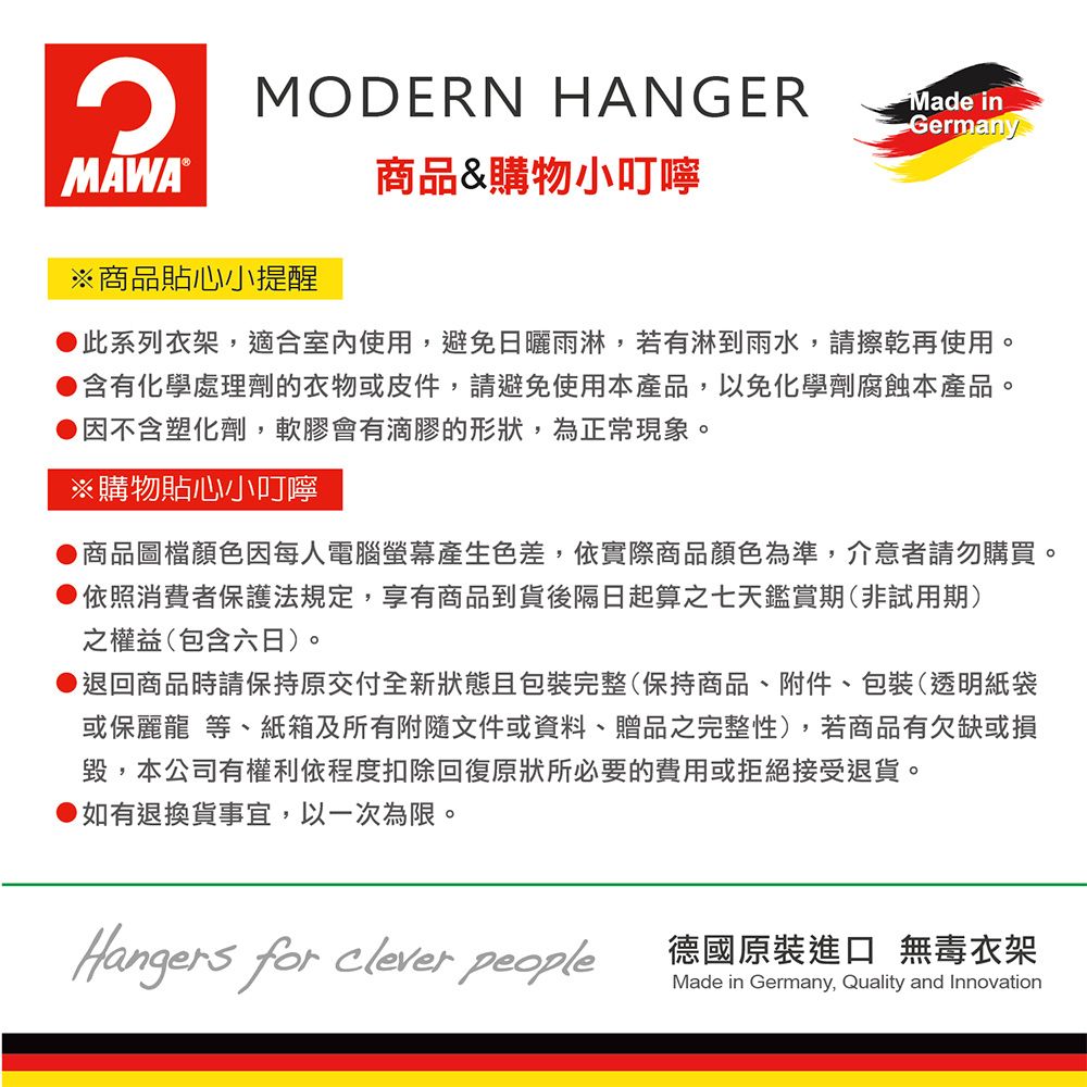 MODERN HANGERMade inGermanyMAWA®※商品貼心小提醒商品&購物小叮嚀此系列衣架,適合室內使用,避免日曬雨淋,若有淋到雨水,請擦乾再使用。●含有化學處理劑的衣物或皮件,請避免使用本產品,以免化學劑腐蝕本產品。因不含塑化劑,軟膠會有滴膠的形狀,為正常現象。※購物貼心小叮嚀商品圖檔顏色因每人電腦螢幕產生色差,依實際商品顏色為準,介意者請勿購買。●依照消費者保護法規定,享有商品到貨後隔日起算之七天鑑賞期(非試用期)之權益(包含六日)。●退回商品時請保持原交付全新狀態且包裝完整(保持商品、附件、包裝(透明紙袋或保麗龍 等、紙箱及所有附隨文件或資料、贈品之完整性),若商品有欠缺或損毀,本公司有權利依程度扣除回復原狀所必要的費用或拒絕接受退貨。如有退換貨事宜,以一次為限。Hangers for clever people德國原裝進口 無毒衣架Made in Germany, Quality and Innovation
