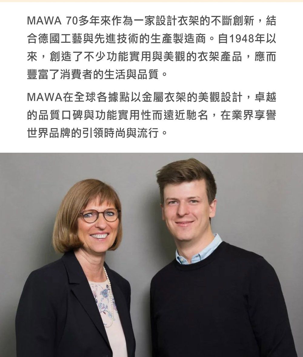 MAWA 70多年來作為一家設計衣架的不斷創新,結合德國工藝與先進技術的生產製造商。自1948年以來,創造了不少功能實用與美觀的衣架產品,應而豐富了消費者的生活與品質。MAWA在全球各據點以金屬衣架的美觀設計,卓越的品質口碑與功能實用性而遠近馳名,在業界享譽世界品牌的引領時尚與流行。