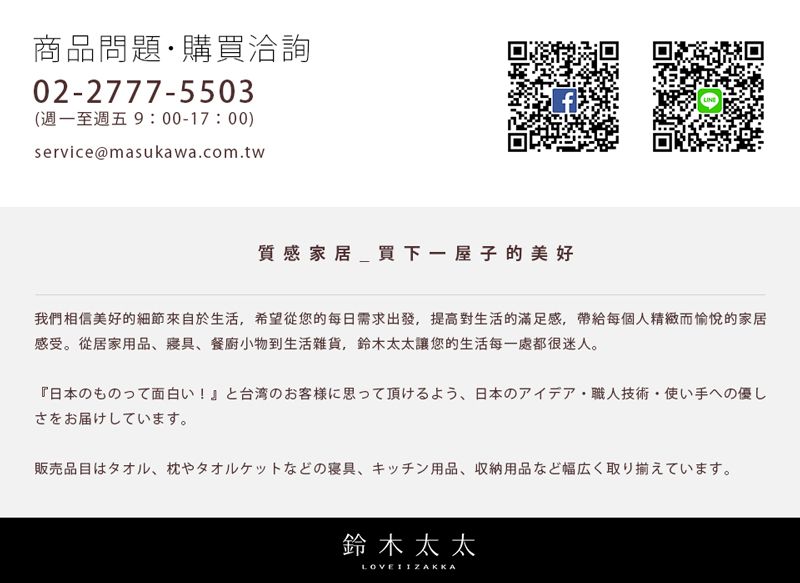 商品問題購買洽詢02-77-550(週一至週五9:00-17:00)service@masukawa.com.tw雞質感家居_買下一屋子的美好我們相信美好的細節來自於生活希望從您的每日需求出發,提高對生活的滿足感,帶給每個人精緻而愉悅的家居感受。從居家用品、餐廚小物到生活雜貨,鈴木太太讓您的生活每一處都很迷人。『日本面白!』台湾の273、日本の職人技術,のさをお届けしています。販売品目はタオル、 枕やタオルケットなどの寝具 キッチン用品 収納用品など幅広く取り揃えています。鈴木太太